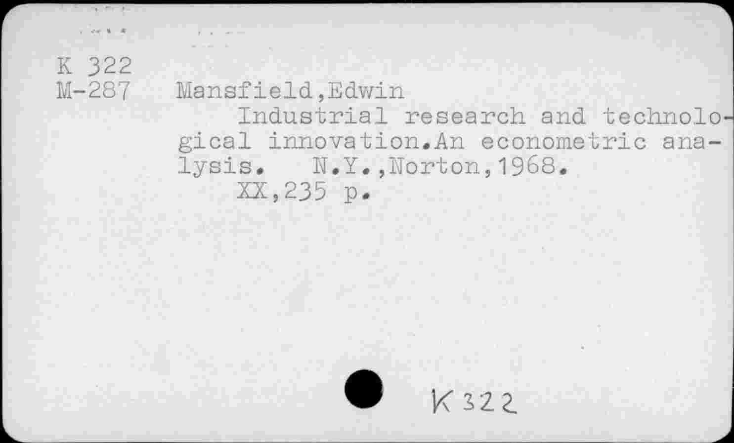 ﻿K 322
M-287	Mansfield,Edwin
Industrial research and technolo gical innovation.An econometric analysis. N.Y.,Norton,1968.
XX,235 p.
K 122.